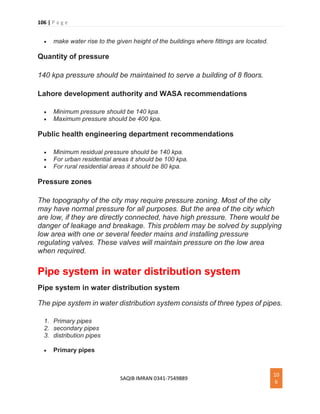 106 | P a g e
SAQIB IMRAN 0341-7549889
10
6
 make water rise to the given height of the buildings where fittings are located.
Quantity of pressure
140 kpa pressure should be maintained to serve a building of 8 floors.
Lahore development authority and WASA recommendations
 Minimum pressure should be 140 kpa.
 Maximum pressure should be 400 kpa.
Public health engineering department recommendations
 Minimum residual pressure should be 140 kpa.
 For urban residential areas it should be 100 kpa.
 For rural residential areas it should be 80 kpa.
Pressure zones
The topography of the city may require pressure zoning. Most of the city
may have normal pressure for all purposes. But the area of the city which
are low, if they are directly connected, have high pressure. There would be
danger of leakage and breakage. This problem may be solved by supplying
low area with one or several feeder mains and installing pressure
regulating valves. These valves will maintain pressure on the low area
when required.
Pipe system in water distribution system
Pipe system in water distribution system
The pipe system in water distribution system consists of three types of pipes.
1. Primary pipes
2. secondary pipes
3. distribution pipes
 Primary pipes
 