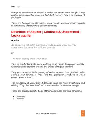 118 | P a g e
SAQIB IMRAN 0341-7549889
11
8
It may be considered as closed to water movement even though it may
contain large amount of water due to its high porosity. Clay is an example of
aquiclude.
These are the impervious formations which contain water but are not capable
of transmitting or supplying a sufficient quantity.
Definition of Aquifer | Confined & Unconfined |
Leaky aquifer
Aquifer
An aquifer is a saturated formation of earth material which not only
stores water but yields it in sufficient quantity.
Or
The water bearing strata or formation.
Thus an aquifer transmits water relatively easily due to its high permeability.
Unconsolidated deposits of sand and gravel form good aquifers.
They provide appreciable quantity of water to move through itself under
ordinary field conditions. These are the geological formations in which
ground water occurs.
The availability of water from it depends upon the rates of withdraw and
refilling. They play the role of both a transmission conduit and storage.
These are classified on the basis of their occurrence and field conditions.
 Unconfined
 Confined
 