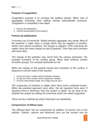 124 | P a g e
SAQIB IMRAN 0341-7549889
12
4
Purpose of coagulation
Coagulation purpose is to increase the settling velocity. When size of
aggregates increases, their settling velocity automatically increases.
Coagulation is completed in two steps.
1. Particle de-stabilization.
2. Particle transportation (Flocculation).
Particle de-stabilization
It involves use of chemicals. Stable particles aggregate very slowly. Most of
the particles in water have a charge which may be negative or positive.
Under most natural conditions, this charge is negative. If the chemicals we
added, have the same charge as that of particles. Then they don’t combine
with each other.
The charge of the particles may result from the various processes. For
example ionization of the surface group. Many solid surfaces contain
ionization groups. For example hydroxide ion etc.
When the charge on the particle results from ionization of the surface, it
depends on the pH value of the solution.
1. At low pH-value, surface will be positively charged.
2. At high pH-value surface will be negatively charged.
3. At some intermediate stage, the charge may be zero.
The suspension of particles is stable when there exist a potential barrier.
When two particles approach each other, the net repulsive force exist. If
repulsive force is dominant, then the system is stable. So we have to de-
stabilize the system by adding the chemicals which are called coagulants.
There are four methods by which chemicals can destabilize.
Compression of diffuse layer
The diffused layer can be compressed by addition of counter ions in the
solution. Sodium, calcium and Aluminum ions are the counter ions for
 