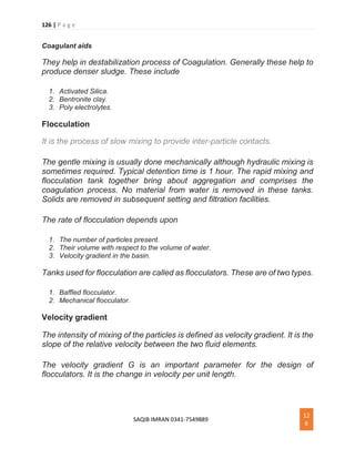126 | P a g e
SAQIB IMRAN 0341-7549889
12
6
Coagulant aids
They help in destabilization process of Coagulation. Generally these help to
produce denser sludge. These include
1. Activated Silica.
2. Bentronite clay.
3. Poly electrolytes.
Flocculation
It is the process of slow mixing to provide inter-particle contacts.
The gentle mixing is usually done mechanically although hydraulic mixing is
sometimes required. Typical detention time is 1 hour. The rapid mixing and
flocculation tank together bring about aggregation and comprises the
coagulation process. No material from water is removed in these tanks.
Solids are removed in subsequent setting and filtration facilities.
The rate of flocculation depends upon
1. The number of particles present.
2. Their volume with respect to the volume of water.
3. Velocity gradient in the basin.
Tanks used for flocculation are called as flocculators. These are of two types.
1. Baffled flocculator.
2. Mechanical flocculator.
Velocity gradient
The intensity of mixing of the particles is defined as velocity gradient. It is the
slope of the relative velocity between the two fluid elements.
The velocity gradient G is an important parameter for the design of
flocculators. It is the change in velocity per unit length.
 