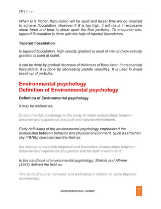 127 | P a g e
SAQIB IMRAN 0341-7549889
12
7
When G is higher, flocculation will be rapid and lesser time will be required
to achieve flocculation. However if G is too high, it will result in excessive
shear force and tend to shear apart the flow particles. To encounter this,
tapered flocculation is done with the help of tapered flocculators.
Tapered flocculation
In tapered flocculation, high velocity gradient is used at inlet and low velocity
gradient is used at outlet.
It can be done by gradual decrease of thickness of flocculator. In mechanical
flocculators, it is done by decreasing paddle velocities. It is used to avoid
break-up of particles.
Environmental psychology
Definition of Environmental psychology
Definition of Environmental psychology
It may be defined as:
Environmental psychology is the study of molar relationships between
behavior and experience and built and natural environment.
Early definitions of the environmental psychology emphasized the
relationship between behavior and physical environment. Such as Proshan
sky (1976b) characterized the field as:
the attempt to establish empirical and theoretical relationships between
behavior and experience of a person and his built environment.
In the handbook of environmental psychology, Stokols and Altman
(1987) defined the field as:
The study of human behavior and well being in relation to socio physical
environment.
 
