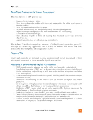 3 | P a g e
SAQIB IMRAN 0341-7549889 3
Benefits of Environmental Impact Assessment
The main benefits of EIA process are:
 Improved project design / siting
 More informed decision making with improved opportunities for public involvement in
decision making.
 More environmentally sensitive decisions;
 Increased accountability and transparency during the development process;
 Improved integration of projects into their environmental and social setting;
 Reduced environmental damage;
 More effective projects in terms of meeting their financial and/or socio-economic
objectives; and
 A positive contribution towards achieving sustainability.
The study of EIA effectiveness shows a number of difficulties and constraints, generally,
although not universally applicable, that continue to prevent and hinder EIA from
consistently delivering these advantages and benefits:
Scope of EIA
Small scale projects not included in most environmental impact assessment systems
although their cumulative impacts may be significant over time.
Problems in Environmental Impact Assessment
 Difficulties in ensuring adequate and useful public involvement (or participation);
 Insufficient integration of EIA work at key decision points in relation to feasibility and
similar studies in the project life-cycle; with some major decisions being made even before
EIAs are completed;
 Lack of consistency in selection of developments requiring specific environmental impact
assessment studies;
 Inadequate understanding of the relative roles of baseline description and impact
prediction;
 Poor integration of biophysical environmental impacts with social, economic and health
effects also adds to the Problems in Environmental Impact Assessment;
 Production of EIA reports which are not easily understood by decision makers and the
public because of their length and technical complexity;
 Lack of mechanisms to ensure that EIA reports are considered in decision-making;
 Weak linkages between environmental impact assessment report recommendations on
mitigation and monitoring and project implementation and operation; and
 Limited technical and managerial capacities in many countries to implement EIAs result
in Problems in carrying out Environmental Impact Assessment.
 