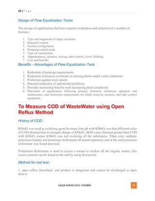 33 | P a g e
SAQIB IMRAN 0341-7549889 33
Design of Flow Equalization Tanks
The design of equalization facilities requires evaluation and selection of a number of
features:
1. Type and magnitude of input variations
2. Required volume
3. Facility configuration
4. Pumping/control mode
5. Type of construction
6. Appurtenances; aeration, mixing, odor control, cover, flushing
7. Cost and benefits
Benefits - Advantages of Flow Equalization Tank
1. Reduction of peaking requirements
2. Reduction of process overloads at existing plants under some conditions
3. Protection against toxic upsets
4. Potential reduction of operational problems
5. Provides increasing benefits with increasing plant complexity
6. Placement of equalization following primary treatment minimizes operation and
maintenance, and minimizes requirements for solids removal, aeration, and odor control
equipment.
To Measure COD of WasteWater using Open
Reflux Method
History of COD :
KMnO4 was used as oxidizing agent for many time pb with KMnO4 was that different value
of COD obtained due to strength change of KMnO4. BOD value obtained greater than COD
with KMnO4 means KMnO4 was not oxidizing all the substances. Tthen ceric sulphate
potassium loadate and potassium dichromate all tested separately and at the end potassium
sichromate was found practical.
Pottassium dichromate is used in excess a mount to oxidize all the organic matter, this
excess aomunt can be found at the end by using ferrousiion.
Method for cod test :
1. open reflux (drawback: end product is dangerous and cannot be discharged in open
draws)
 