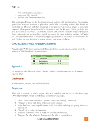 76 | P a g e
SAQIB IMRAN 0341-7549889 76
 Pour plate total amount method
 Membrane filter method
 Multiple tube fermentation method
The last method based on the Coliform ferment lactose with gas formation. Appropriate
quantity of water to be tested is placed in sterile tube containing lactose. The Tubes are
incubated for 24 hours and then examined in the presence or absence of gas is noted and
recorded. If no gas is formed within 24 hours then wait for 48 hours. If the gas is formed
then Coliform is confirmed. To find the number of Coliform from this method the result
from various size of portion if the sample are noted the most probable number (MPN) of
the Coliform in the water is obtained by applying the laws of the statics to the result of the
test. For this purpose the most provable number charts are available.
WHO Guideline Value for Bacteria Coliform
According to WHO the water is divided into the following classes depending upon the
amount of Coliform bacteria present in it.
Class Status Coliform per 100ml
01 Excellent 0
02 Satisfactory 1-3
03 Suspicious 4-10
Apparatus:
Fermentation tube, Durham,s tube, Cotton, Beakers, autoclave (steam sterilizer) and
pippete filter.
Chemicals:
Water samples, lactose, and bullion solution.
Procedure:
This test is carried in three stages: We will confine our selves to the first stage
(Presumptive test) which is performed in the following steps.
1. Take 15 test tubes and make 3 sorts of them each having 5 test tubes
2. Fill each of them with 10ml of lactose broth solution
3. Insert Durham,s tubes upside down in all test tubes and they are gently shaken to
remove air.
4. Clog all the tes tubes with cotton
5. Sterelize all the test tubes at 121C"in autoclave for minute.
6. Take out the tube after sterilization and the tube is cooled down
 