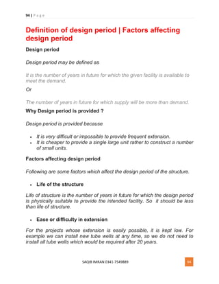 94 | P a g e
SAQIB IMRAN 0341-7549889 94
Definition of design period | Factors affecting
design period
Design period
Design period may be defined as
It is the number of years in future for which the given facility is available to
meet the demand.
Or
The number of years in future for which supply will be more than demand.
Why Design period is provided ?
Design period is provided because
 It is very difficult or impossible to provide frequent extension.
 It is cheaper to provide a single large unit rather to construct a number
of small units.
Factors affecting design period
Following are some factors which affect the design period of the structure.
 Life of the structure
Life of structure is the number of years in future for which the design period
is physically suitable to provide the intended facility. So it should be less
than life of structure.
 Ease or difficulty in extension
For the projects whose extension is easily possible, it is kept low. For
example we can install new tube wells at any time, so we do not need to
install all tube wells which would be required after 20 years.
 