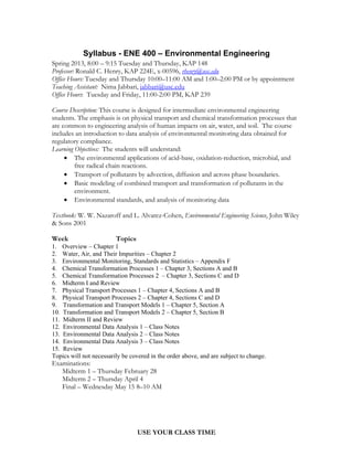 Syllabus - ENE 400 – Environmental Engineering
Spring 2013, 8:00 – 9:15 Tuesday and Thursday, KAP 148
Professor: Ronald C. Henry, KAP 224E, x-00596, rhenry@usc.edu
Office Hours: Tuesday and Thursday 10:00–11:00 AM and 1:00–2:00 PM or by appointment
Teaching Assistant: Nima Jabbari, jabbari@usc.edu
Office Hours: Tuesday and Friday, 11:00-2:00 PM, KAP 239

Course Description: This course is designed for intermediate environmental engineering
students. The emphasis is on physical transport and chemical transformation processes that
are common to engineering analysis of human impacts on air, water, and soil. The course
includes an introduction to data analysis of environmental monitoring data obtained for
regulatory compliance.
Learning Objectives: The students will understand:
      The environmental applications of acid-base, oxidation-reduction, microbial, and
         free radical chain reactions.
      Transport of pollutants by advection, diffusion and across phase boundaries.
      Basic modeling of combined transport and transformation of pollutants in the
         environment.
      Environmental standards, and analysis of monitoring data

Textbook: W. W. Nazaroff and L. Alvarez-Cohen, Environmental Engineering Science, John Wiley
& Sons 2001

Week                     Topics
1. Overview – Chapter 1
2. Water, Air, and Their Impurities – Chapter 2
3. Environmental Monitoring, Standards and Statistics – Appendix F
4. Chemical Transformation Processes 1 – Chapter 3, Sections A and B
5. Chemical Transformation Processes 2 – Chapter 3, Sections C and D
6. Midterm I and Review
7. Physical Transport Processes 1 – Chapter 4, Sections A and B
8. Physical Transport Processes 2 – Chapter 4, Sections C and D
9. Transformation and Transport Models 1 – Chapter 5, Section A
10. Transformation and Transport Models 2 – Chapter 5, Section B
11. Midterm II and Review
12. Environmental Data Analysis 1 – Class Notes
13. Environmental Data Analysis 2 – Class Notes
14. Environmental Data Analysis 3 – Class Notes
15. Review
Topics will not necessarily be covered in the order above, and are subject to change.
Examinations:
   Midterm 1 – Thursday February 28
   Midterm 2 – Thursday April 4
   Final – Wednesday May 15 8–10 AM




                                  USE YOUR CLASS TIME
 