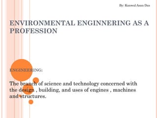 ENVIRONMENTAL ENGINNERING AS A
PROFESSION
ENGINEERING:
The branch of science and technology concerned with
the design , building, and uses of engines , machines
and structures.
1
By: Kanwal Asan Das
 
