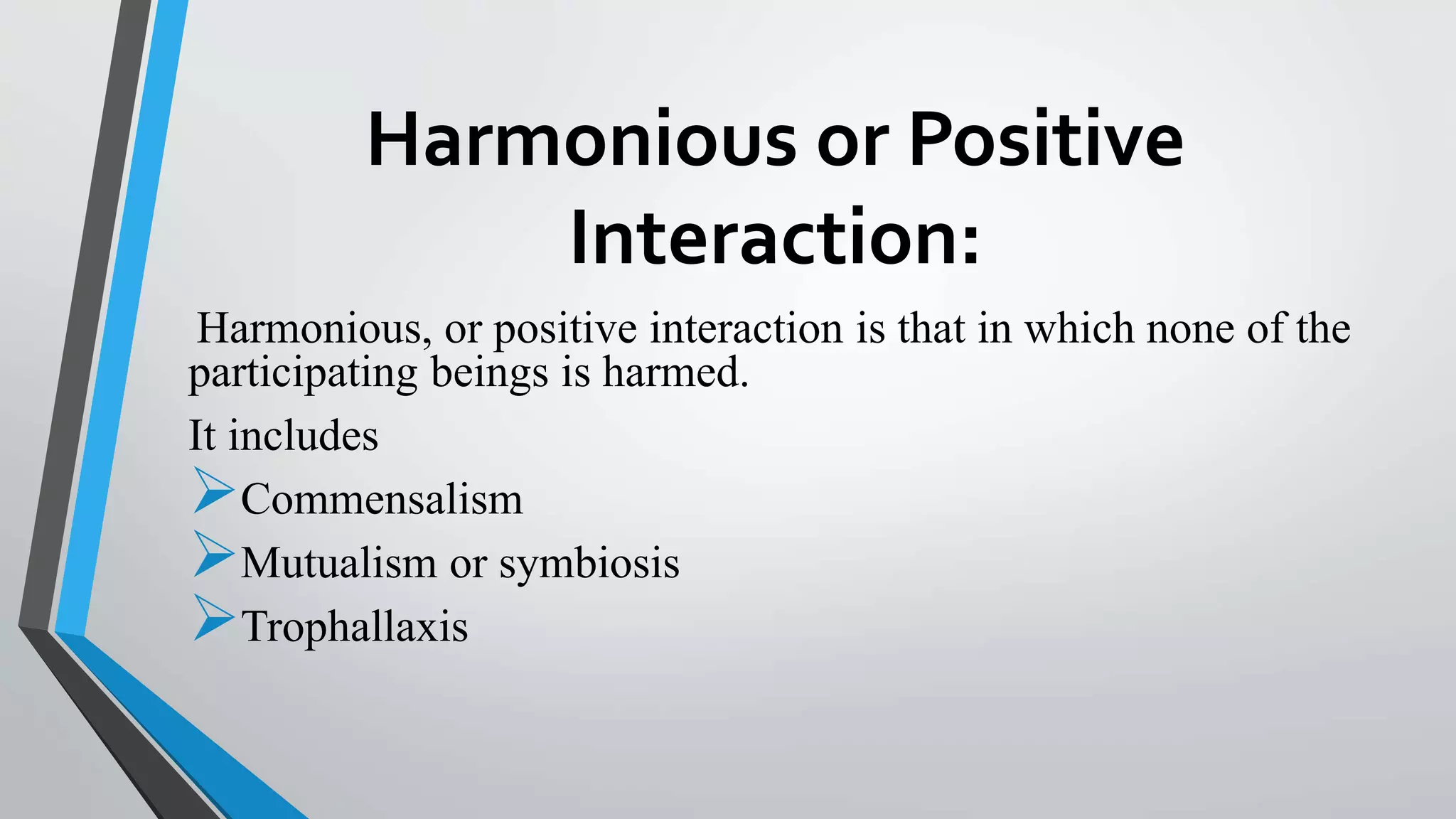 Harmonious or Positive
Interaction:
Harmonious, or positive interaction is that in which none of the
participating beings is harmed.
It includes
Commensalism
Mutualism or symbiosis
Trophallaxis
 
