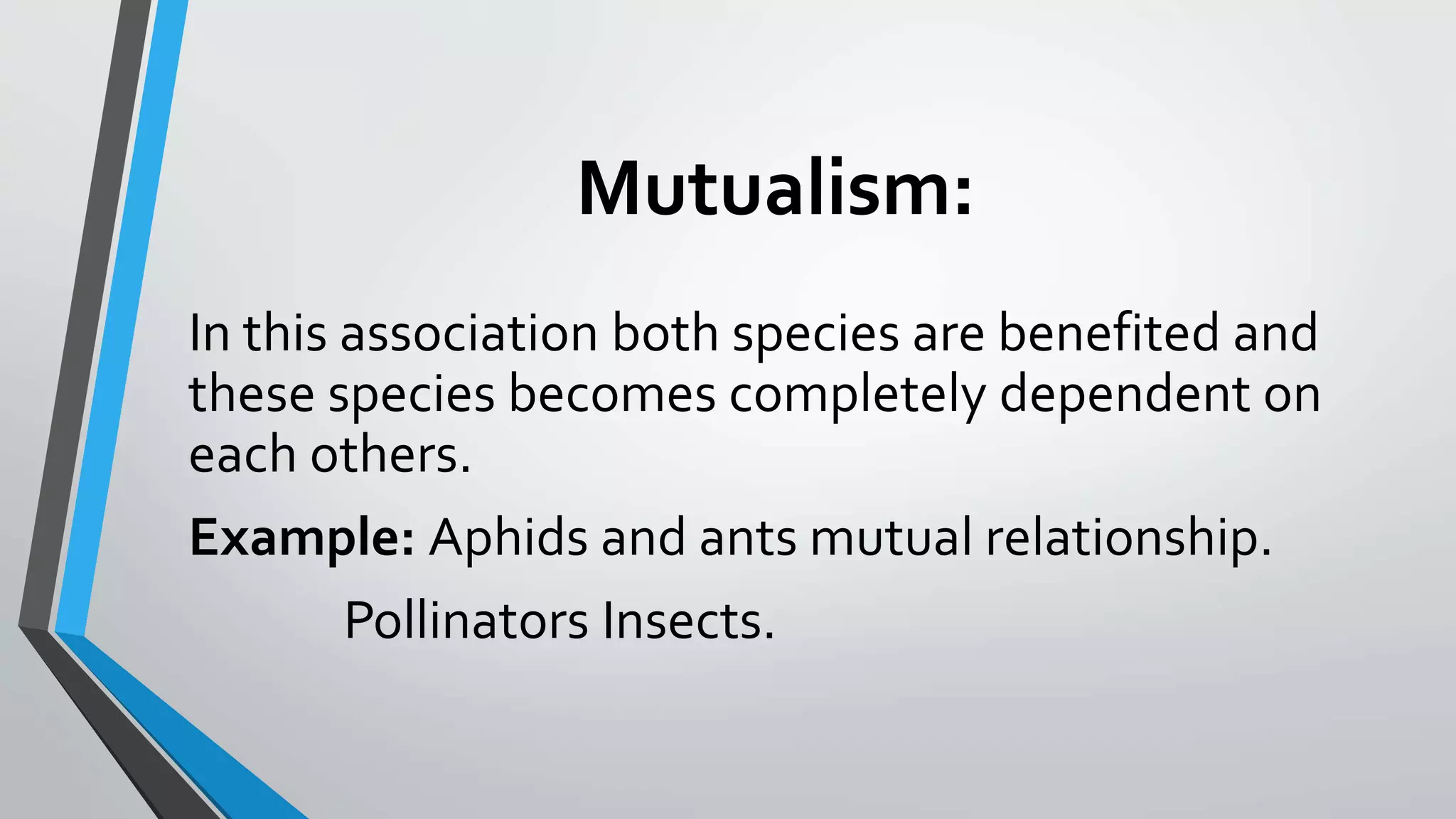 Mutualism:
In this association both species are benefited and
these species becomes completely dependent on
each others.
Example: Aphids and ants mutual relationship.
Pollinators Insects.
 