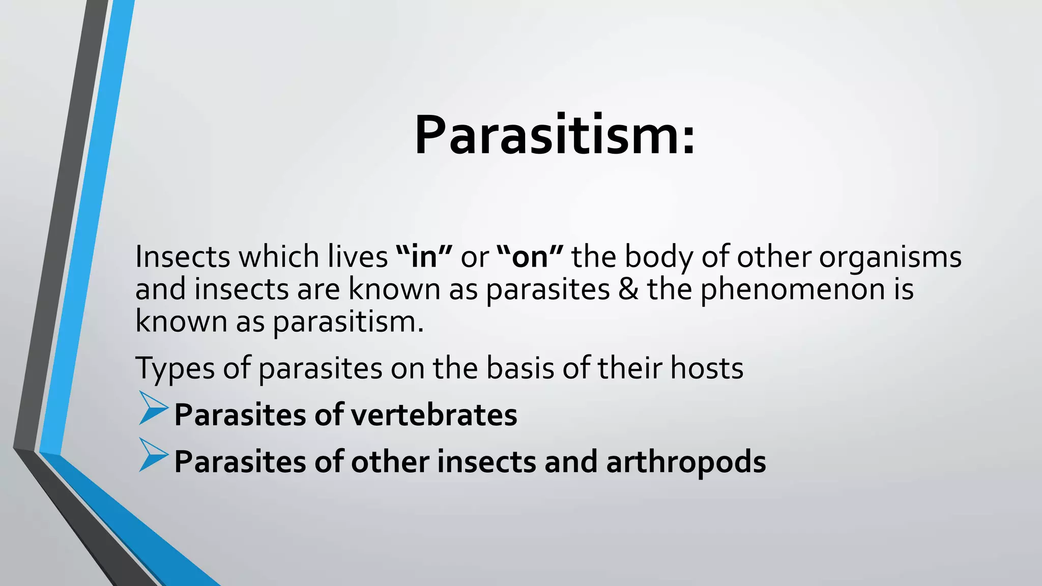 Parasitism:
Insects which lives “in” or “on” the body of other organisms
and insects are known as parasites & the phenomenon is
known as parasitism.
Types of parasites on the basis of their hosts
Parasites of vertebrates
Parasites of other insects and arthropods
 