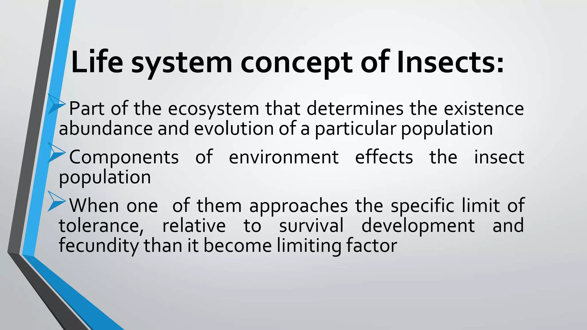 Life system concept of Insects:
Part of the ecosystem that determines the existence
abundance and evolution of a particular population
Components of environment effects the insect
population
When one of them approaches the specific limit of
tolerance, relative to survival development and
fecundity than it become limiting factor
 