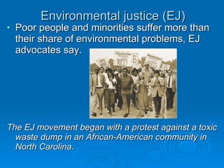 Environmental justice (EJ) Poor people and minorities suffer more than their share of environmental problems, EJ advocates say. The EJ movement began with a protest against a toxic waste dump in an African-American community in North Carolina. 