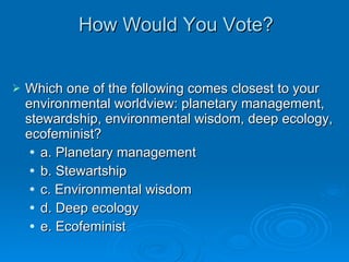How Would You Vote? Which one of the following comes closest to your environmental worldview: planetary management, stewardship, environmental wisdom, deep ecology, ecofeminist? a. Planetary management b. Stewartship c. Environmental wisdom d. Deep ecology e. Ecofeminist 