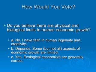 How Would You Vote? Do you believe there are physical and biological limits to human economic growth? a. No. I have faith in human ingenuity and creativity. b. Depends. Some (but not all) aspects of economic growth are limited. c. Yes. Ecological economists are generally correct.  