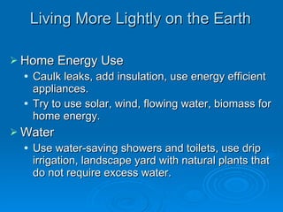 Living More Lightly on the Earth  Home Energy Use Caulk leaks, add insulation, use energy efficient appliances. Try to use solar, wind, flowing water, biomass for home energy. Water Use water-saving showers and toilets, use drip irrigation, landscape yard with natural plants that do not require excess water. 
