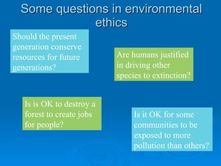 Some questions in environmental ethics Should the present generation conserve resources for future generations? Is is OK to destroy a forest to create jobs for people? Is it OK for some communities to be exposed to more pollution than others? Are humans justified in driving other species to extinction? 