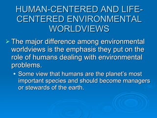 HUMAN-CENTERED AND LIFE-CENTERED ENVIRONMENTAL WORLDVIEWS The major difference among environmental worldviews is the emphasis they put on the role of humans dealing with environmental problems. Some view that humans are the planet’s most important species and should become managers or stewards of the earth. 