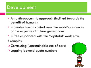 Development An anthropocentric approach (inclined towards the benefit of humans) Promotes human control over the world’s resources at the expense of future generations Often associated with the ‘capitalist’ work ethic Examples: Commuting (unsustainable use of cars) Logging beyond quota numbers 