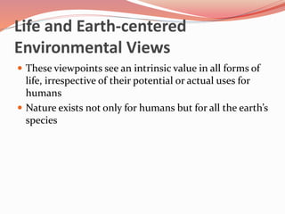 Life and Earth-centered
Environmental Views
 These viewpoints see an intrinsic value in all forms of
life, irrespective of their potential or actual uses for
humans
 Nature exists not only for humans but for all the earth’s
species
 