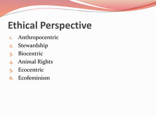 Ethical Perspective
1. Anthropocentric
2. Stewardship
3. Biocentric
4. Animal Rights
5. Ecocentric
6. Ecofeminism
 