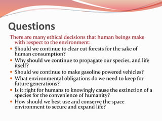 Questions
There are many ethical decisions that human beings make
with respect to the environment:
 Should we continue to clear cut forests for the sake of
human consumption?
 Why should we continue to propagate our species, and life
itself?
 Should we continue to make gasoline powered vehicles?
 What environmental obligations do we need to keep for
future generations?
 Is it right for humans to knowingly cause the extinction of a
species for the convenience of humanity?
 How should we best use and conserve the space
environment to secure and expand life?
 