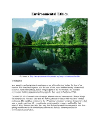 Environmental Ethics
- See more at: http://www.customwritingservice.org/blog/environmental-ethics
Introduction
Man was given authority over the environment and all found within it since the time of his
creation. Man therefore has power over the seas, oceans, rivers and land among other natural
resources. For their livelihood, human beings depend on the environment. It is from the
environment that they acquire natural resources for their survival (Williams, 1992).
The trend has led to harmonious relationships between man and his ecosystem. Human beings
for example have cultivated land from the start to get food as well as other resources for their
sustenance. This trend had continued to the 19th
century when many socialists designed laws that
tried to restrict man from fully exploiting the environment for resources and food for their
survival. Many theorists have also for a long time designed propositions that prevent man from
getting maintainable assets from the environment and prodded humanity instead for
environmental conservation.
 