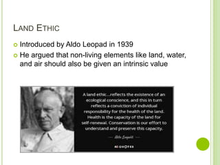 LAND ETHIC
 Introduced by Aldo Leopad in 1939
 He argued that non-living elements like land, water,
and air should also be given an intrinsic value
 