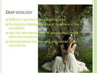 DEEP ECOLOGY
 Different view from than assigning value
 Recognizes interdependence of organisms in the
ecosystem.
 Also the interdependence of various ecosystems
within the biosphere
 Asks Questions like how and why instead of just
raw science
 