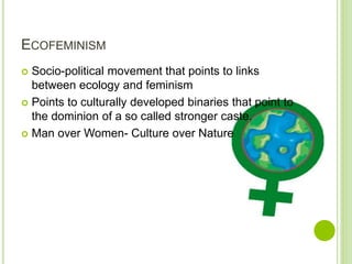 ECOFEMINISM
 Socio-political movement that points to links
between ecology and feminism
 Points to culturally developed binaries that point to
the dominion of a so called stronger caste.
 Man over Women- Culture over Nature
 