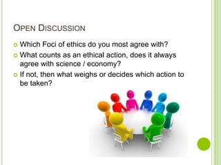 OPEN DISCUSSION
 Which Foci of ethics do you most agree with?
 What counts as an ethical action, does it always
agree with science / economy?
 If not, then what weighs or decides which action to
be taken?
 