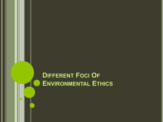 DIFFERENT FOCI OF
ENVIRONMENTAL ETHICS
 