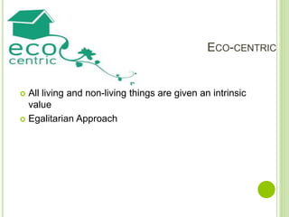 ECO-CENTRIC
 All living and non-living things are given an intrinsic
value
 Egalitarian Approach
 