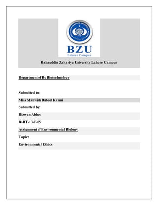 Bahauddin Zakariya University Lahore Campus
Department of Bs Biotechnology
Submitted to:
Miss MahwishBatoolKazmi
Submitted by:
Rizwan Abbas
BsBT-13-F-05
Assignment of Environmental Biology
Topic:
Environmental Ethics
 