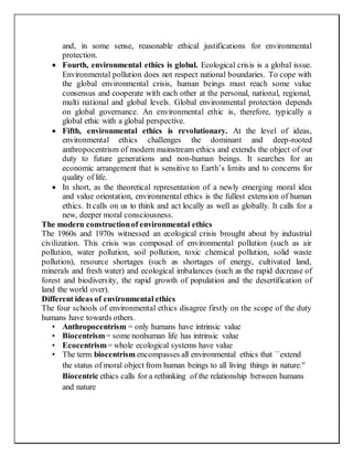 and, in some sense, reasonable ethical justifications for environmental
protection.
 Fourth, environmental ethics is global. Ecological crisis is a global issue.
Environmental pollution does not respect national boundaries. To cope with
the global environmental crisis, human beings must reach some value
consensus and cooperate with each other at the personal, national, regional,
multi national and global levels. Global environmental protection depends
on global governance. An environmental ethic is, therefore, typically a
global ethic with a global perspective.
 Fifth, environmental ethics is revolutionary. At the level of ideas,
environmental ethics challenges the dominant and deep-rooted
anthropocentrism of modern mainstream ethics and extends the object of our
duty to future generations and non-human beings. It searches for an
economic arrangement that is sensitive to Earth’s limits and to concerns for
quality of life.
 In short, as the theoretical representation of a newly emerging moral idea
and value orientation, environmental ethics is the fullest extension of human
ethics. It calls on us to think and act locally as well as globally. It calls for a
new, deeper moral consciousness.
The modern constructionof environmental ethics
The 1960s and 1970s witnessed an ecological crisis brought about by industrial
civilization. This crisis was composed of environmental pollution (such as air
pollution, water pollution, soil pollution, toxic chemical pollution, solid waste
pollution), resource shortages (such as shortages of energy, cultivated land,
minerals and fresh water) and ecological imbalances (such as the rapid decrease of
forest and biodiversity, the rapid growth of population and the desertification of
land the world over).
Different ideas of environmental ethics
The four schools of environmental ethics disagree firstly on the scope of the duty
humans have towards others.
• Anthropocentrism = only humans have intrinsic value
• Biocentrism= some nonhuman life has intrinsic value
• Ecocentrism= whole ecological systems have value
• The term biocentrism encompasses all environmental ethics that ``extend
the status of moral object from human beings to all living things in nature.''
Biocentric ethics calls for a rethinking of the relationship between humans
and nature
 
