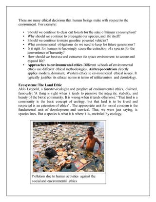 There are many ethical decisions that human beings make with respect to the
environment. Forexample:
• Should we continue to clear cut forests for the sake of human consumption?
• Why should we continue to propagate our species, and life itself?
• Should we continue to make gasoline powered vehicles?
• What environmental obligations do we need to keep for future generations?
• Is it right for humans to knowingly cause the extinction of a species for the
convenience of humanity?
• How should we best use and conserve the space environment to secure and
expand life?
• Approaches to environmental ethics Different schools of environmental
ethics use different ethical methodologies. Anthropocentrism directly
applies modern, dominant, Western ethics to environmental ethical issues. It
typically justifies its ethical norms in terms of utilitarianism and deontology.
Ecosystems:The Land Ethic
Aldo Leopold, a forester-ecologist and prophet of environmental ethics, claimed,
famously: 'A thing is right when it tends to preserve the integrity, stability, and
beauty of the biotic community. It is wrong when it tends otherwise.' 'That land is a
community is the basic concept of ecology, but that land is to be loved and
respected is an extension of ethics' . The appropriate unit for moral concern is the
fundamental unit of development and survival. That, we were just saying, is
species lines. But a species is what it is where it is, encircled by ecology.
Pollution due to human activities against the
social and environmental ethics
 