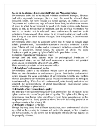 People on Landscapes Environmental Policyand Managing Nature
Environmental ethics has to be directed to human dominated, managed, disturbed
(and often degraded) landscapes, Such a land ethic must be informed about
ecosystem health, but more focused on human ecology, on political ecology.
Government and business are large influences in our lives; both have vast amounts
of power to affect the environment for good or ill. Social systems make humans
behave as they do toward their environment, and any effective reformation will
have to be worked out in reformed, more environmentally sensitive social
institutions. Environmental ethics cannot be an ecosystem ethic pure and simple;
there is only an ethic about humans relating to their ecosystems, in the economies
in which they live.
Environmental ethics must be corporate; action must be taken in concert: green
politics, green business, The natural environment is crucially a 'commons', a public
good. Policies will need to relate such a commons to capitalism, ownership of the
means of production, market forces, the concerns of labour, real estate
development policies, propertyrights of individuals, population control,
Consensus regarding environmental ethics
Though there are many debates about the philosophical foundations of
environmental ethics, we can find much consensus at normative and practical
levels among environmental ethicists (Yang, 2000).
Three normative principles of environmental ethics
(1) Principles of environmental justice
Environmental justice is the minimum ethical stance of environmental ethics.
There are two dimensions to environmental justice. Distributive environmental
justice concerns the equal distribution of environmental benefits and burdens,
whereas participatory environmental justice focuses on opportunities to participate
in decision-making. While domestic environmental justice is easily understood and
accepted, the institutionalizing of global (international) environmental justice
remains a challenge to global society.
(2) Principle of intergenerationalequality
The principle of intergenerational equality is an extension of that of equality. Equal
rights constitute the core of the principle of equality. The rights to life, liberty and
happiness are basic human rights shared by everyone, future generations as well as
the present generation. Every generation should leave the following generation an
equal opportunity to live a happy life.
(3) Principle of respect for nature
Though they may come from different perspectives, most environmental ethicists
agree that we have a duty to conserve and protect the integrity of the ecosystem
and its biodiversity. No one doubts that the prosperity of human beings depends on
the prosperity of nature.
 