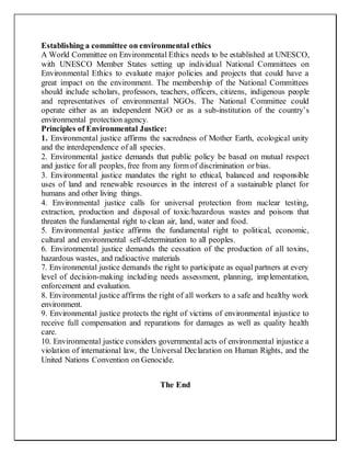 Establishing a committee on environmental ethics
A World Committee on Environmental Ethics needs to be established at UNESCO,
with UNESCO Member States setting up individual National Committees on
Environmental Ethics to evaluate major policies and projects that could have a
great impact on the environment. The membership of the National Committees
should include scholars, professors, teachers, officers, citizens, indigenous people
and representatives of environmental NGOs. The National Committee could
operate either as an independent NGO or as a sub-institution of the country’s
environmental protection agency.
Principles of Environmental Justice:
1. Environmental justice affirms the sacredness of Mother Earth, ecological unity
and the interdependence of all species.
2. Environmental justice demands that public policy be based on mutual respect
and justice for all peoples, free from any form of discrimination or bias.
3. Environmental justice mandates the right to ethical, balanced and responsible
uses of land and renewable resources in the interest of a sustainable planet for
humans and other living things.
4. Environmental justice calls for universal protection from nuclear testing,
extraction, production and disposal of toxic/hazardous wastes and poisons that
threaten the fundamental right to clean air, land, water and food.
5. Environmental justice affirms the fundamental right to political, economic,
cultural and environmental self-determination to all peoples.
6. Environmental justice demands the cessation of the production of all toxins,
hazardous wastes, and radioactive materials
7. Environmental justice demands the right to participate as equal partners at every
level of decision-making including needs assessment, planning, implementation,
enforcement and evaluation.
8. Environmental justice affirms the right of all workers to a safe and healthy work
environment.
9. Environmental justice protects the right of victims of environmental injustice to
receive full compensation and reparations for damages as well as quality health
care.
10. Environmental justice considers governmental acts of environmental injustice a
violation of international law, the Universal Declaration on Human Rights, and the
United Nations Convention on Genocide.
The End
 