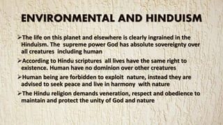 ENVIRONMENTAL AND HINDUISM
The life on this planet and elsewhere is clearly ingrained in the
Hinduism. The supreme power God has absolute sovereignty over
all creatures including human
According to Hindu scriptures all lives have the same right to
existence. Human have no dominion over other creatures
Human being are forbidden to exploit nature, instead they are
advised to seek peace and live in harmony with nature
The Hindu religion demands veneration, respect and obedience to
maintain and protect the unity of God and nature
 