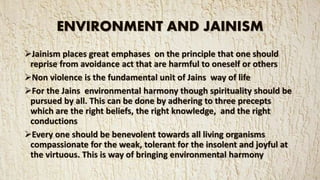 ENVIRONMENT AND JAINISM
Jainism places great emphases on the principle that one should
reprise from avoidance act that are harmful to oneself or others
Non violence is the fundamental unit of Jains way of life
For the Jains environmental harmony though spirituality should be
pursued by all. This can be done by adhering to three precepts
which are the right beliefs, the right knowledge, and the right
conductions
Every one should be benevolent towards all living organisms
compassionate for the weak, tolerant for the insolent and joyful at
the virtuous. This is way of bringing environmental harmony
 