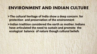 ENVIRONMENT AND INDIAN CULTURE
The cultural heritage of India show a deep concern for
protection and preservation of the environment
Indian tradition considered the earth as mother. Indians
have articulated the need to sustain and promote the
ecological balance of nature though cultural beliefs
 