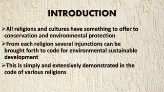 INTRODUCTION
All religions and cultures have something to offer to
conservation and environmental protection
From each religion several injunctions can be
brought forth to code for environmental sustainable
development
This is simply and extensively demonstrated in the
code of various religions
 