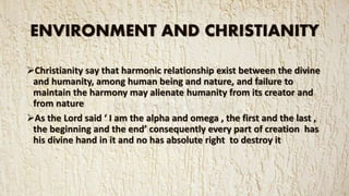 ENVIRONMENT AND CHRISTIANITY
Christianity say that harmonic relationship exist between the divine
and humanity, among human being and nature, and failure to
maintain the harmony may alienate humanity from its creator and
from nature
As the Lord said ‘ I am the alpha and omega , the first and the last ,
the beginning and the end’ consequently every part of creation has
his divine hand in it and no has absolute right to destroy it
 