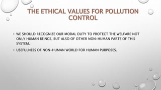 • WE SHOULD RECOGNIZE OUR MORAL DUTY TO PROTECT THE WELFARE NOT
ONLY HUMAN BEINGS, BUT ALSO OF OTHER NON-HUMAN PARTS OF THIS
SYSTEM.
• USEFULNESS OF NON-HUMAN WORLD FOR HUMAN PURPOSES.
7
 