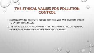 • HUMANS HAVE NO RIGHTS TO REDUCE THIS RICHNESS AND DIVERSITY EXPECT
TO SATISFY VITAL NEEDS.
• THE IDEOLOGICAL CHANGE IS MAINLY THAT OF APPRECIATING LIFE QUALITY,
RATHER THAN TO INCREASE HIGHER STANDARD OF LIVING.
8
 