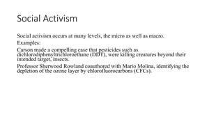 Social Activism
Social activism occurs at many levels, the micro as well as macro.
Examples:
Carson made a compelling case that pesticides such as
dichlorodiphenyltrichloroethane (DDT), were killing creatures beyond their
intended target, insects.
Professor Sherwood Rowland coauthored with Mario Molina, identifying the
depletion of the ozone layer by chlorofluorocarbons (CFCs).
 