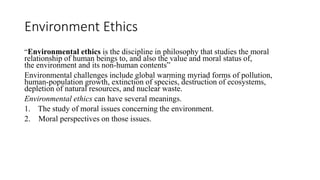 Environment Ethics
“Environmental ethics is the discipline in philosophy that studies the moral
relationship of human beings to, and also the value and moral status of,
the environment and its non-human contents”
Environmental challenges include global warming myriad forms of pollution,
human-population growth, extinction of species, destruction of ecosystems,
depletion of natural resources, and nuclear waste.
Environmental ethics can have several meanings.
1. The study of moral issues concerning the environment.
2. Moral perspectives on those issues.
 