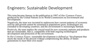 Engineers: Sustainable Development
This term became famous in the publication in 1987 of Our Common Future,
produced by the United Nations in its World Commission on Environment and
Development.
Negatively, the term was invented to underscore how current patterns of economic
activity and growth cannot be sustained as populations grow, technologies are
extended to developing countries, and the environment is increasingly harmed.
Positively, the term implies the crucial need for new economic patterns and products
that are sustainable, that is, compatible with both ongoing technological
development and protection of the environment.
In Our Common Future, sustainable development is defined as “development that
meets the needs of the present without compromising the ability of future
generations to meet their own needs”
 