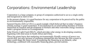 Corporations: Environmental Leadership
Corporation is a large company or group of companies authorized to act as a single entity
and recognized as such in law.
In the present climate, it is good business for any corporation to be perceived by the public
as environmentally responsible.
General Electric (GE) in USA is a good example which believed that in today’s business
climate ecology is good economics. It invested heavily in wind turbine business of Enron
intensified its research and development in biofuels and other renewable energy resources
under a program known as Ecomagination.
Solar Electric Light Fund (SELF), which provides solar energy in developing countries,
beginning with rural areas in South Africa and China.
These big giants knew that marketing environmentally friendly sources of power was
crucial now, not only because of enormous demand but also because the first system in
place could shape the future trend. Considering the financing as an obstacle, solar
technology, combined with reasonable financing plans, proved realistic.
 