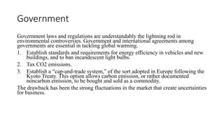 Government
Government laws and regulations are understandably the lightning rod in
environmental controversies. Government and international agreements among
governments are essential in tackling global warming.
1. Establish standards and requirements for energy efficiency in vehicles and new
buildings, and to ban incandescent light bulbs.
2. Tax CO2 emissions.
3. Establish a “cap-and-trade system,” of the sort adopted in Europe following the
Kyoto Treaty. This option allows carbon emission, or rather documented
noncarbon emission, to be bought and sold as a commodity.
The drawback has been the strong fluctuations in the market that create uncertainties
for business.
 