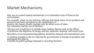 Market Mechanisms
One way to control market mechanisms is to internalize costs of harm to the
environment.
For example, when we are told how efficient and cheap many of our products and
processes are from agriculture to the manufacture of
plastics, the figures usually include only the direct costs of labor,
raw materials, and the use of facilities.
The true cost would have to include many indirect factors such as the effects
of pollution, the depletion of energy and raw materials, disposal, and social costs.
Benefiters of environmental degradation should be charged with internalized costs.
A working example is the tax imposed by governments in Europe on products and
packaging that impose
a burden on public garbage disposal or recycling facilities.
 